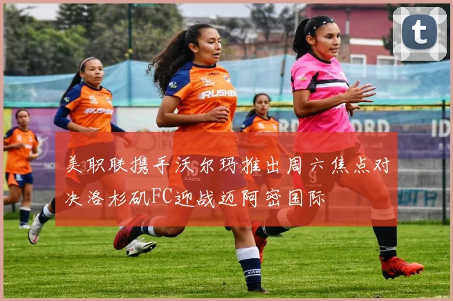 美职联携手沃尔玛推出周六焦点对决洛杉矶FC迎战迈阿密国际