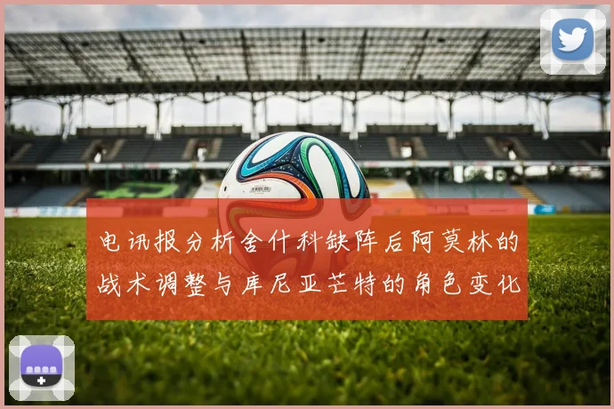 电讯报分析舍什科缺阵后阿莫林的战术调整与库尼亚芒特的角色变化