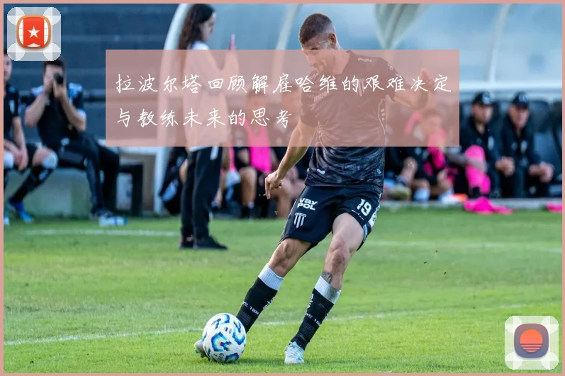 拉波尔塔回顾解雇哈维的艰难决定与教练未来的思考