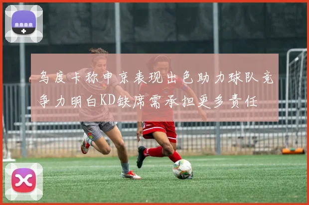 乌度卡称申京表现出色助力球队竞争力明白KD缺席需承担更多责任