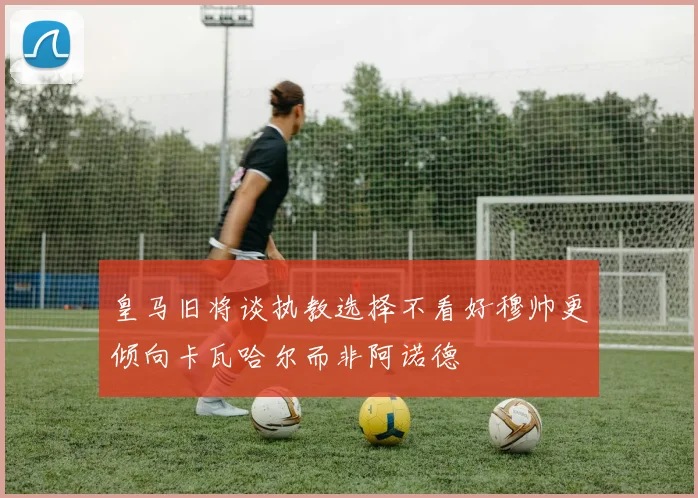 皇马旧将谈执教选择不看好穆帅更倾向卡瓦哈尔而非阿诺德