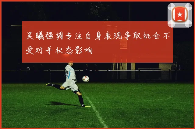 吴曦强调专注自身表现争取机会不受对手状态影响
