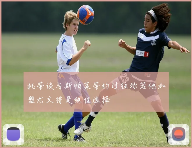 托蒂谈与斯帕莱蒂的过往称若他加盟尤文将是绝佳选择