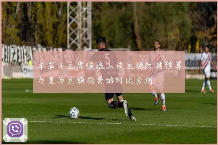 本菲卡主席候选人谈主场改建预算与皇马巨额花费的对比分析