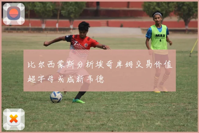 比尔西蒙斯分析埃奇库姆交易价值超字母或成新韦德