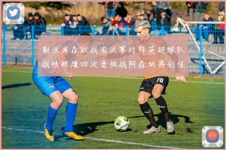 勒沃库森欧战淘汰赛对阵英超球队战绩辉煌四次晋级战阿森纳再创佳绩