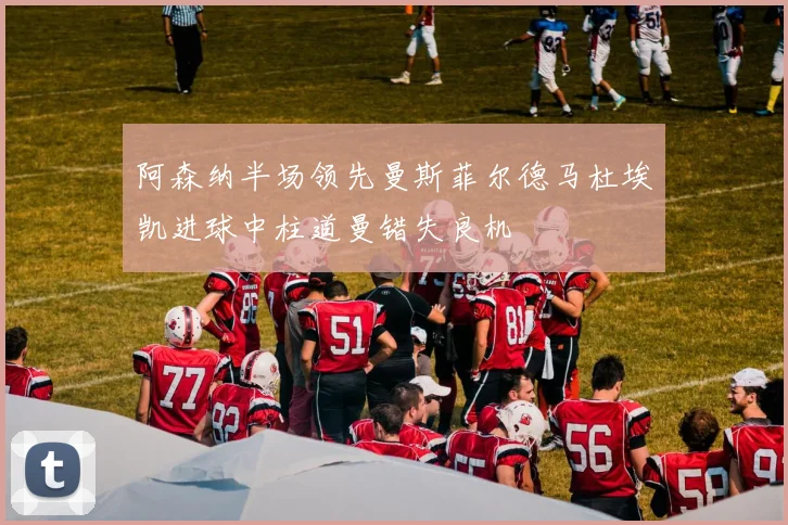 阿森纳半场领先曼斯菲尔德马杜埃凯进球中柱道曼错失良机