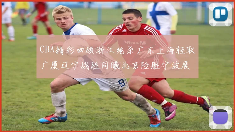 CBA精彩回顾浙江绝杀广东上海轻取广厦辽宁战胜同曦北京险胜宁波展现强队风采