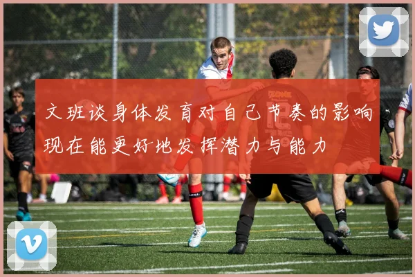 文班谈身体发育对自己节奏的影响现在能更好地发挥潜力与能力
