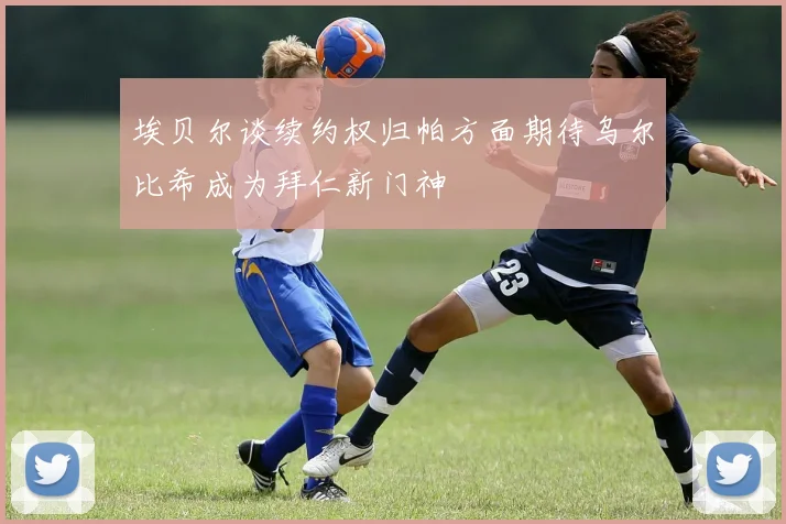 埃贝尔谈续约权归帕方面期待乌尔比希成为拜仁新门神