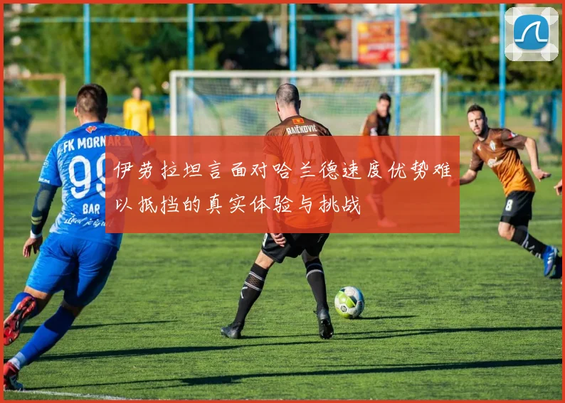 伊劳拉坦言面对哈兰德速度优势难以抵挡的真实体验与挑战