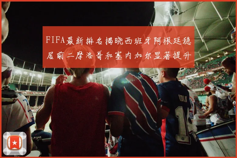 FIFA最新排名揭晓西班牙阿根廷稳居前二摩洛哥和塞内加尔显著提升