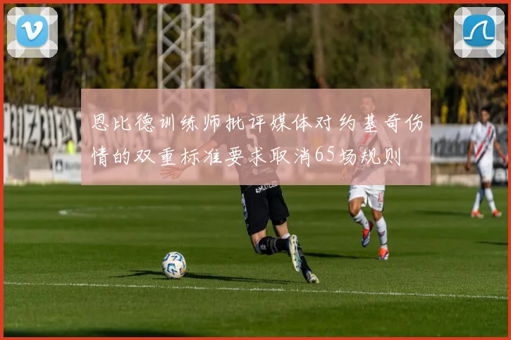 恩比德训练师批评媒体对约基奇伤情的双重标准要求取消65场规则