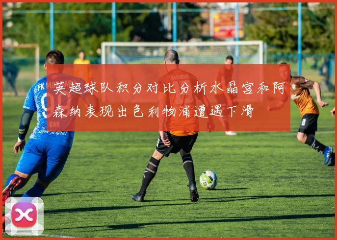 英超球队积分对比分析水晶宫和阿森纳表现出色利物浦遭遇下滑