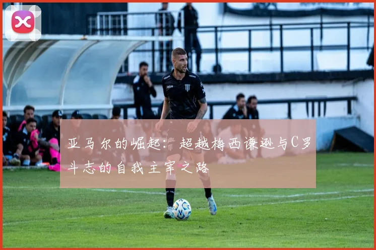 亚马尔的崛起：超越梅西谦逊与C罗斗志的自我主宰之路
