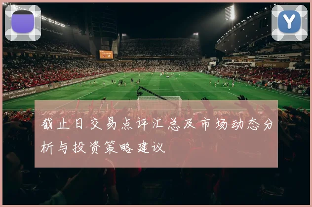 截止日交易点评汇总及市场动态分析与投资策略建议