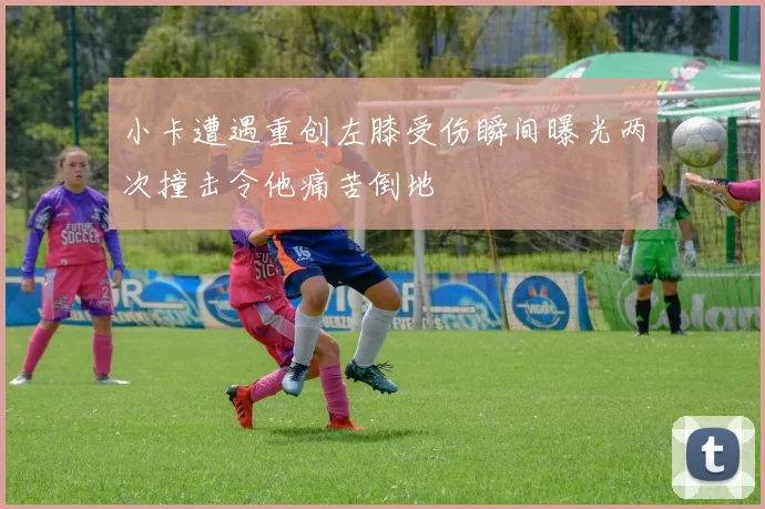 小卡遭遇重创左膝受伤瞬间曝光两次撞击令他痛苦倒地