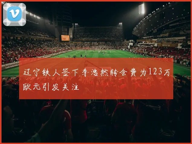 辽宁铁人签下李浩然转会费为123万欧元引发关注