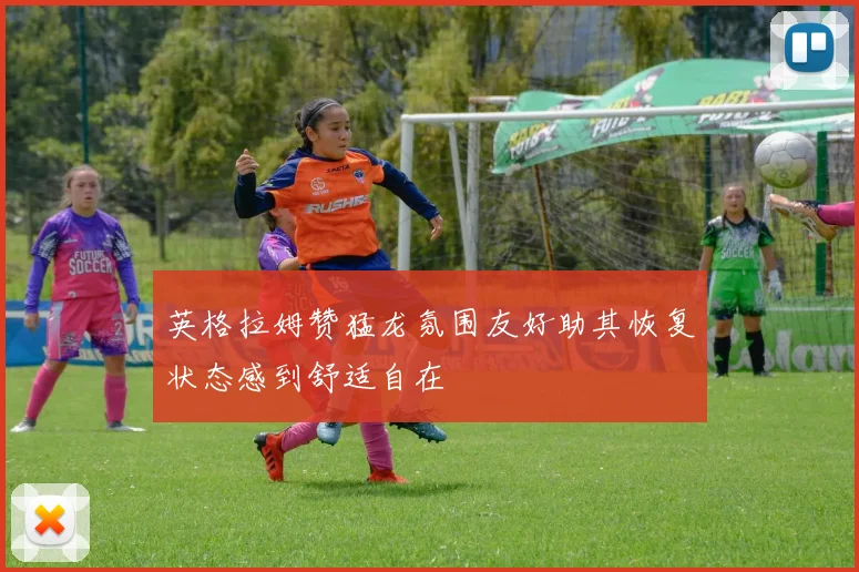 英格拉姆赞猛龙氛围友好助其恢复状态感到舒适自在