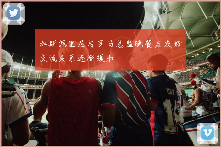 加斯佩里尼与罗马总监晚餐后友好交流关系逐渐缓和