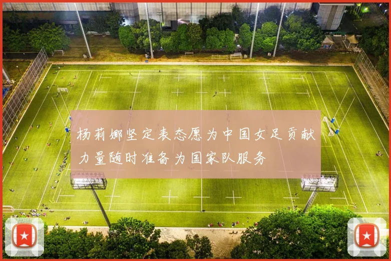 杨莉娜坚定表态愿为中国女足贡献力量随时准备为国家队服务