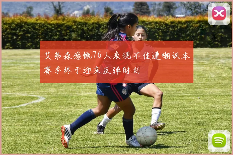 艾弗森感慨76人表现不佳遭嘲讽本赛季终于迎来反弹时刻