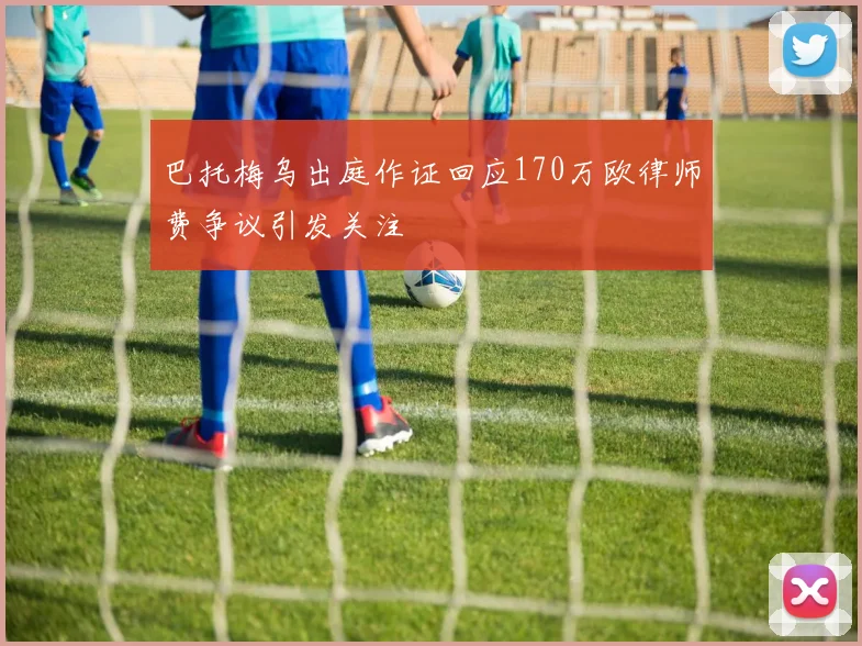 巴托梅乌出庭作证回应170万欧律师费争议引发关注