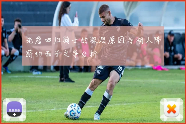 老詹回归骑士的深层原因与湖人降薪的面子之争分析