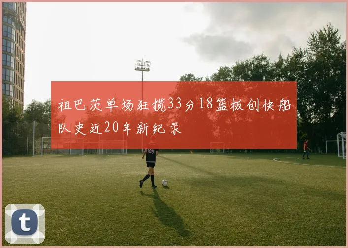 祖巴茨单场狂揽33分18篮板创快船队史近20年新纪录