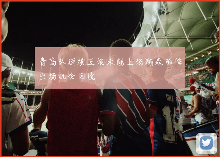 青岛队连续五场未能上场瀚森面临出场机会困境