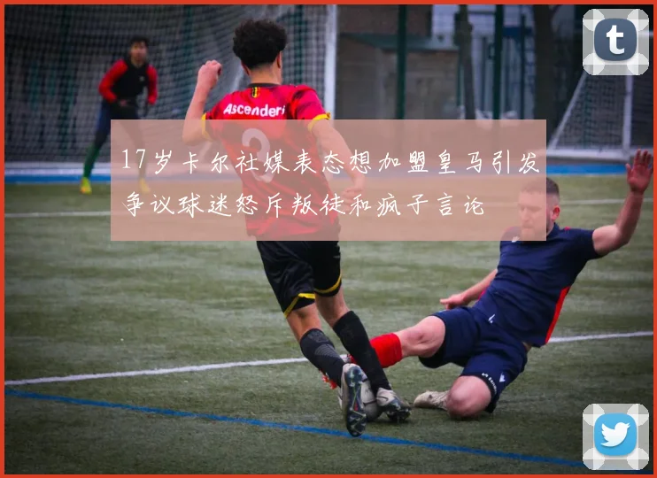 17岁卡尔社媒表态想加盟皇马引发争议球迷怒斥叛徒和疯子言论