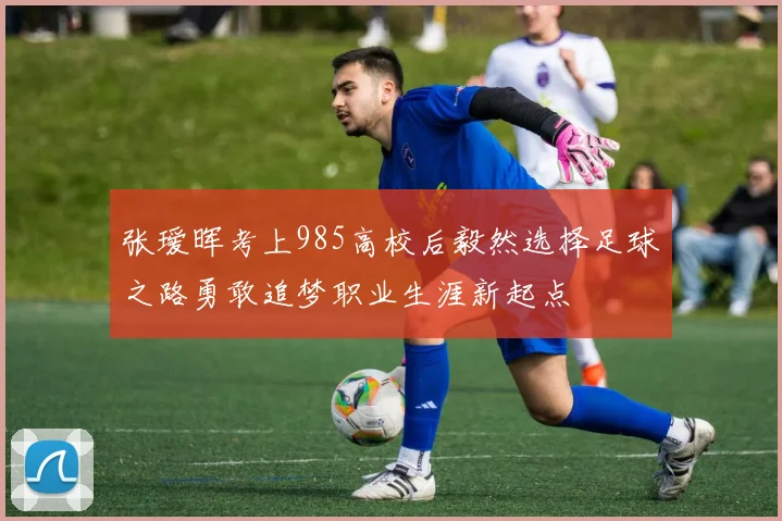张瑷晖考上985高校后毅然选择足球之路勇敢追梦职业生涯新起点