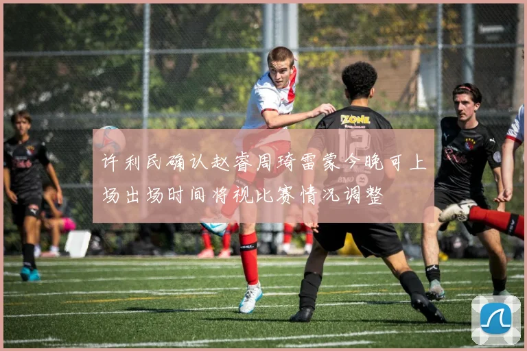 许利民确认赵睿周琦雷蒙今晚可上场出场时间将视比赛情况调整