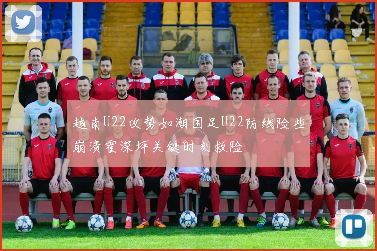 越南U22攻势如潮国足U22防线险些崩溃霍深坪关键时刻救险