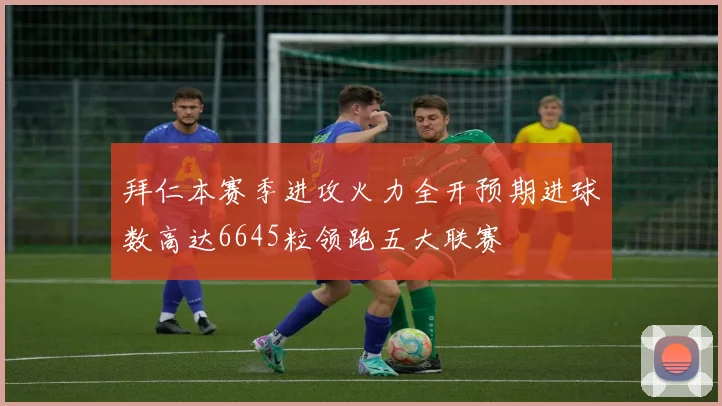 拜仁本赛季进攻火力全开预期进球数高达6645粒领跑五大联赛