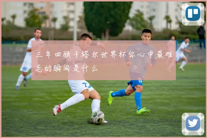 三年回顾卡塔尔世界杯你心中最难忘的瞬间是什么