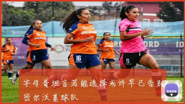 字母哥坦言若能选择或许早已告别密尔沃基球队